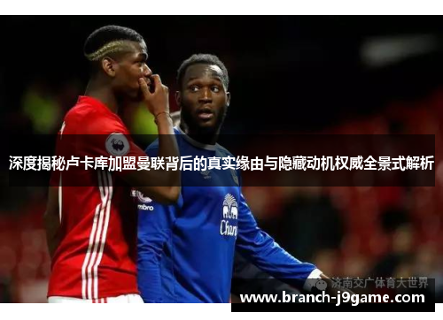 深度揭秘卢卡库加盟曼联背后的真实缘由与隐藏动机权威全景式解析