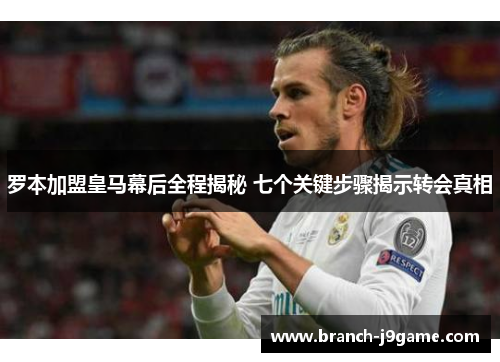 罗本加盟皇马幕后全程揭秘 七个关键步骤揭示转会真相