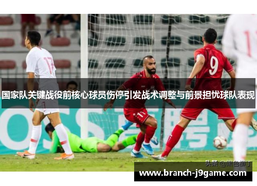 国家队关键战役前核心球员伤停引发战术调整与前景担忧球队表现